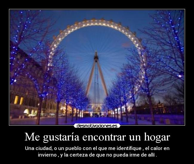 Me gustaría encontrar un hogar - Una ciudad, o un pueblo con el que me identifique , el calor en
invierno , y la certeza de que no pueda irme de allí .