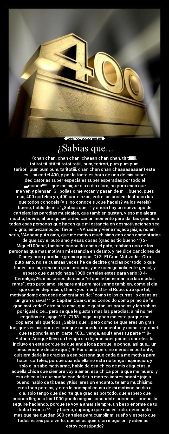 ¿Sabias que... - (chan chan, chan chan, chaaan chan chan, tititiiiiiii,
totitotititititititititototitotiii, pum, tarirori, pum pum pum,
tarirori, pum pum pum, taritotiii, chan chan chan chaaaaaaaaan) este
es... mi cartel 400, y por lo tanto es hora de una de mis super
dedicatorias super especiales super esperadas por todo el
¡¡¡¡mundo!!!!!... que me sigue dia a dia claro, no para esos que
me ven y piensan: Gilipollas o me votan y pasan de mi... bueno, pues
eso, 400 carteles ya, 400 cartelazos, entre los cuales destacan los
que todos conoceis (y si no conoceis ¿que haceis? ya los vereis)
bueno, hablo de mis ¿Sabias que... y ahora hay un nuevo tipo de
carteles: las parodias musicales, que tambien gustan, y eso me alegra
mucho, bueno, ahora quisiera dedicar un momento para dar las gracias a
todas esas personas que hacen que mi estancia en desmotivaciones sea
digna, empezamos por favor: 1- VAnadar y viene mojado jajaja, no en
serio, VAnadar puto amo, que me motiva muchisimo con esos comentarios
de que soy el puto amo y esas cosas (gracias tio bueno ^^) 2-
Miguel100one, tambien conocido como el pato, tambien una de las
personas que mas motivan mi estancia en desmo, y me dice canciones de
Disney para parodiar (gracias juapo :D) 3- El Gran Motivador: Otro
puto amo, no se cuantas veces he de decirte gracias por todo lo que
haces por mi, eres una gran persona, y me caes genialmente genial, y
espero que cuando haga 1000 carteles estes para verlo :D 4-
Cerealguy26, mas conocido como el que le tiene mania a las modas
raras, otro puto amo, siempre ahi para motivarme tambien, como el dia
que cai en depresion, thank you friend :D 5- El Rubo, otro que tal,
motivandome con esos comentarios de: como te los curras o cosas asi,
un gran chaval ^^ 6- Capitan Quark, mas conocido como primo de el
gran motivador otro puto amo, que le gustan las parodias y los sabias
por igual dice... pero se que le gustan mas las parodias, a mi no me
engañas e.e jajaja ^^ 7- 7198... sigo un poco molesto porque me
copiaste mis queridos ¿Sabias que... pero como se que eres un gran
fan, que ves mis carteles aunque no puedas comentar, y como te prometi
que te pondria en mi cartel 400... venga, aqui tienes tu parte ^^ 8-
Astana: Aunque lleva un tiempo sin dejarse caer por mis carteles, la
incluyo en este porque se que anda loca porque le ponga, asi que... un
beso enorme desde aqui :) 9- Por ultimo pero no menos importante,
quisiera darle las gracias a esa persona que cada dia me motiva para
hacer carteles, porque cuando ella no está no tengo inspiracion, y
solo ella sabe motivarme, hablo de esa chica de mis etiquetas, a
aquella chica que siempre voy a amar, esa chica por la que me muero, y
esa chica a la que sueño con darle un morreo impresionante jajaja...
bueno, hablo de ti: DeadlyKiss. eres un encanto, te amo muchisimo,
eres todo para mi, y eres la principal causa de mi motivacion dia a
dia, solo tengo que decirte que gracias por todo, que espero que
cuando llegue a los 1000 pueda seguir llamandote princesa... bueno, lo
seguire haciendo, porque te voy a amar siempre, un beso enorme de tu
bobo favorito ^^ ♥... y bueno, supongo que eso es todo, decir nada
mas que me quedan 600 carteles para cumplir mi sueño y espero que
todos esteis para verlo, que se os quiero un mogollon, y ademas...
estoy constipado?