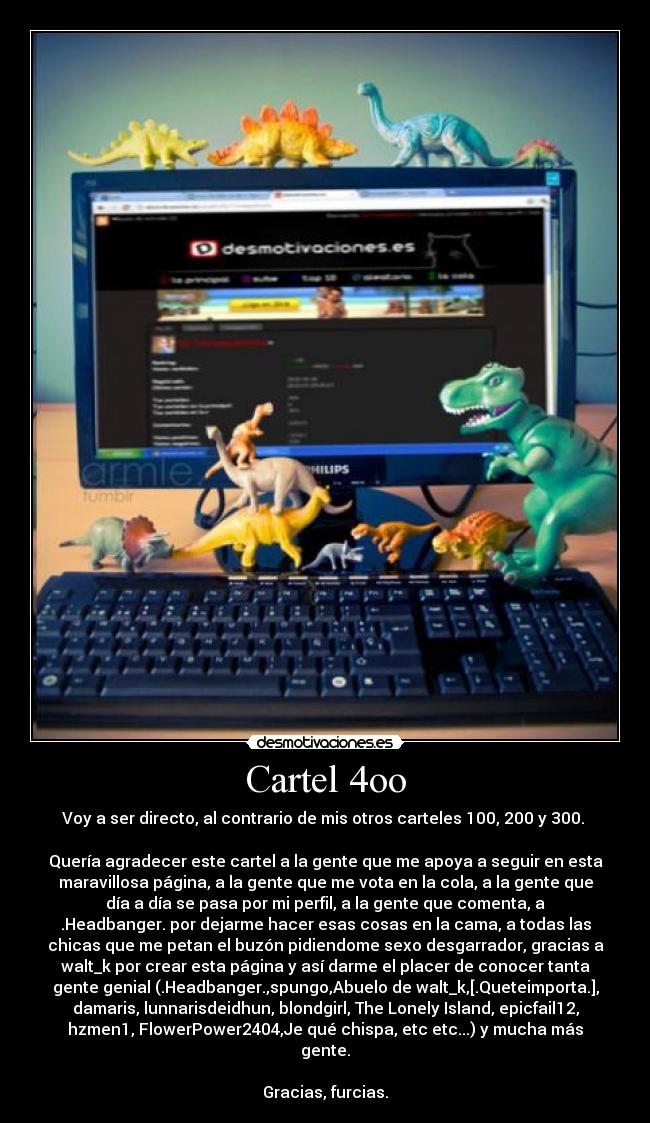 Cartel 4oo - Voy a ser directo, al contrario de mis otros carteles 100, 200 y 300. 

Quería agradecer este cartel a la gente que me apoya a seguir en esta
maravillosa página, a la gente que me vota en la cola, a la gente que
día a día se pasa por mi perfil, a la gente que comenta, a
.Headbanger. por dejarme hacer esas cosas en la cama, a todas las
chicas que me petan el buzón pidiendome sexo desgarrador, gracias a
walt_k por crear esta página y así darme el placer de conocer tanta
gente genial (.Headbanger.,spungo,Abuelo de walt_k,[.Queteimporta.],
damaris, lunnarisdeidhun, blondgirl, The Lonely Island, epicfail12,
hzmen1, FlowerPower2404,Je qué chispa, etc etc...) y mucha más
gente.

Gracias, furcias.