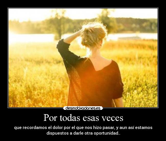 Por todas esas veces - que recordamos el dolor por el que nos hizo pasar, y aun así estamos
dispuestos a darle otra oportunidad..