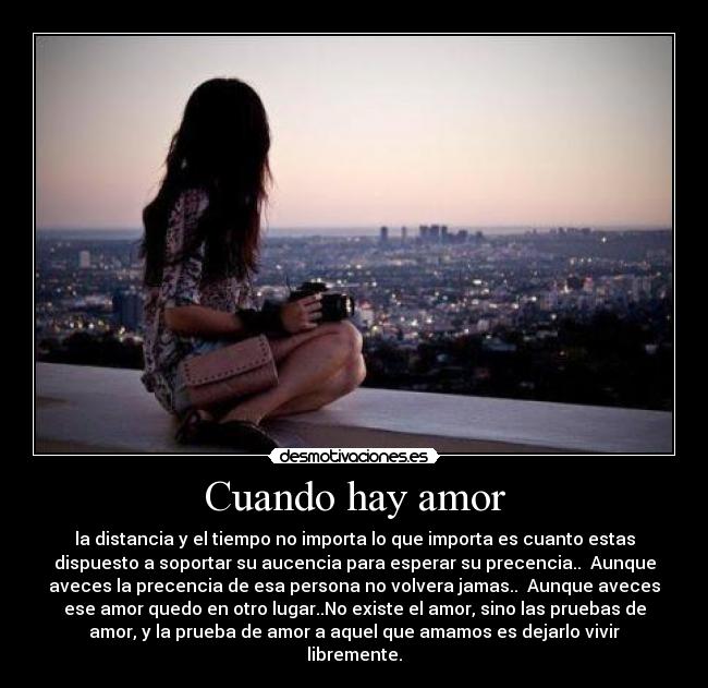 Cuando hay amor - la distancia y el tiempo no importa lo que importa es cuanto estas
dispuesto a soportar su aucencia para esperar su precencia..  Aunque
aveces la precencia de esa persona no volvera jamas..  Aunque aveces
ese amor quedo en otro lugar..No existe el amor, sino las pruebas de
amor, y la prueba de amor a aquel que amamos es dejarlo vivir
libremente.