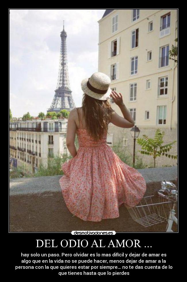 DEL ODIO AL AMOR ... - hay solo un paso. Pero olvidar es lo mas difícil y dejar de amar es
algo que en la vida no se puede hacer, menos dejar de amar a la
persona con la que quieres estar por siempre… no te das cuenta de lo
que tienes hasta que lo pierdes