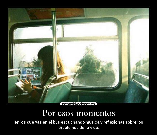 Por esos momentos - en los que vas en el bus escuchando música y reflexionas sobre los
problemas de tu vida.