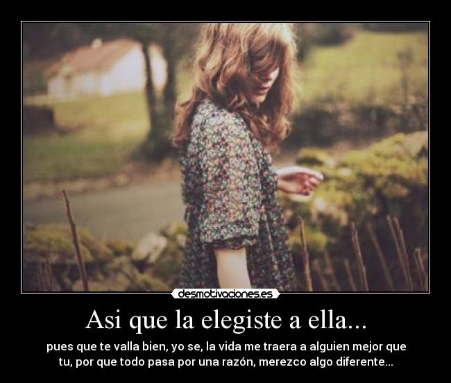Asi que la elegiste a ella... - pues que te valla bien, yo se, la vida me traera a alguien mejor que
tu, por que todo pasa por una razón, merezco algo diferente...