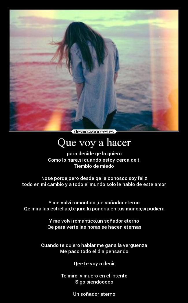 Que voy a hacer - para decirle qe la quiero
Como lo hare,si cuando estoy cerca de ti
Tiemblo de miedo
Nose porqe,pero desde qe la conosco soy feliz
todo en mi cambio y a todo el mundo solo le hablo de este amor
Y me volvi romantico ,un soñador eterno
Qe mira las estrellas,te juro la pondria en tus manos,si pudiera
Y me volvi romantico,un soñador eterno
Qe para verte,las horas se hacen eternas
Cuando te quiero hablar me gana la verguenza
Me paso todo el dia pensando
Qee te voy a decir
Te miro y muero en el intento
Sigo siendooooo
Un soñador eterno