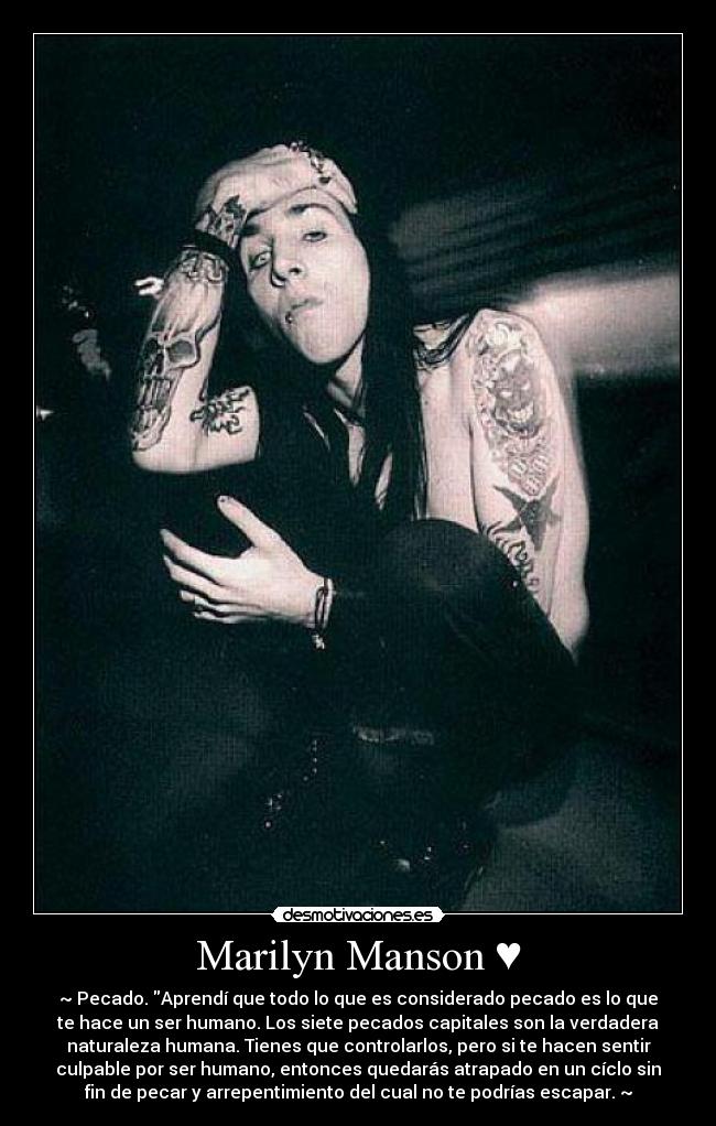 Marilyn Manson ♥ - ~♥Pecado. Aprendí que todo lo que es considerado pecado es lo que
te hace un ser humano. Los siete pecados capitales son la verdadera
naturaleza humana. Tienes que controlarlos, pero si te hacen sentir
culpable por ser humano, entonces quedarás atrapado en un cíclo sin
fin de pecar y arrepentimiento del cual no te podrías escapar.♥~