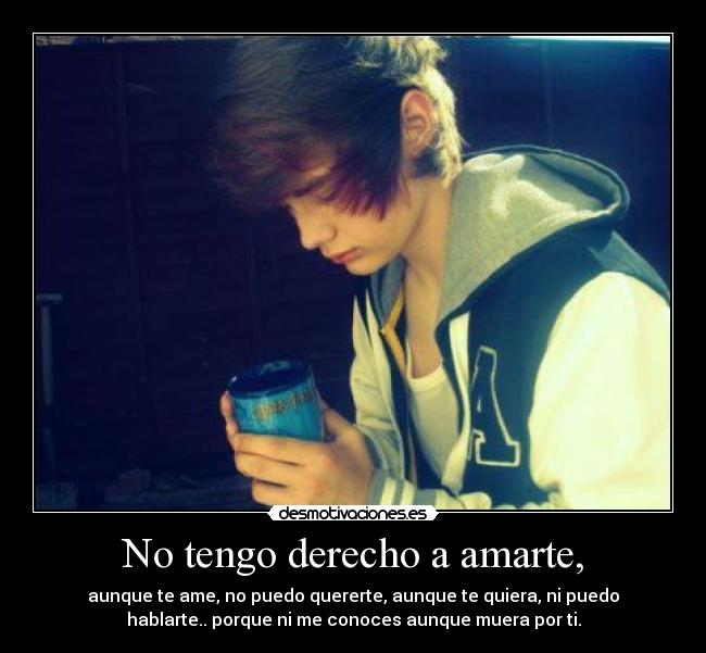 No tengo derecho a amarte, - aunque te ame, no puedo quererte, aunque te quiera, ni puedo
hablarte.. porque ni me conoces aunque muera por ti.