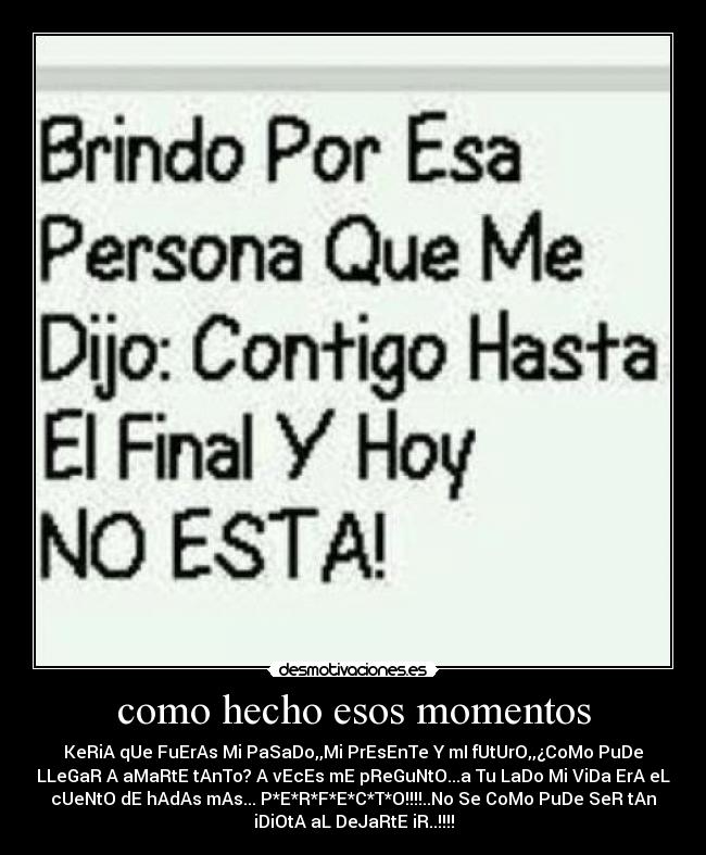 como hecho esos momentos - KeRiA qUe FuErAs Mi PaSaDo,,Mi PrEsEnTe Y mI fUtUrO,,¿CoMo PuDe
LLeGaR A aMaRtE tAnTo? A vEcEs mE pReGuNtO...a Tu LaDo Mi ViDa ErA eL
cUeNtO dE hAdAs mAs... P*E*R*F*E*C*T*O!!!!..No Se CoMo PuDe SeR tAn
iDiOtA aL DeJaRtE iR..!!!!