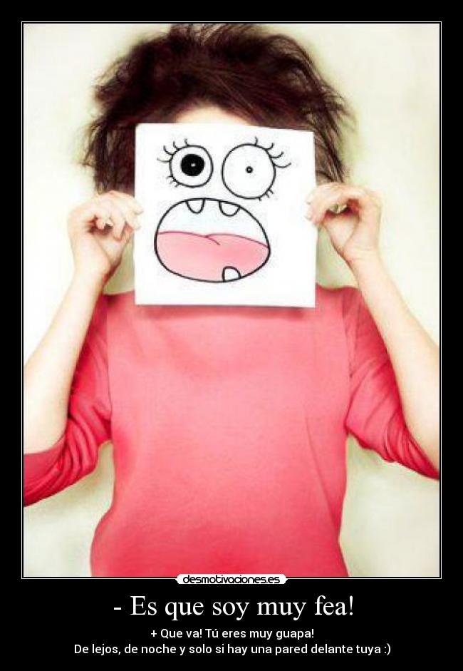 - Es que soy muy fea! - + Que va! Tú eres muy guapa!
De lejos, de noche y solo si hay una pared delante tuya :)
