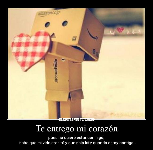 Te entrego mi corazón - pues no quiere estar conmigo,
sabe que mi vida eres tú y que solo late cuando estoy contigo.