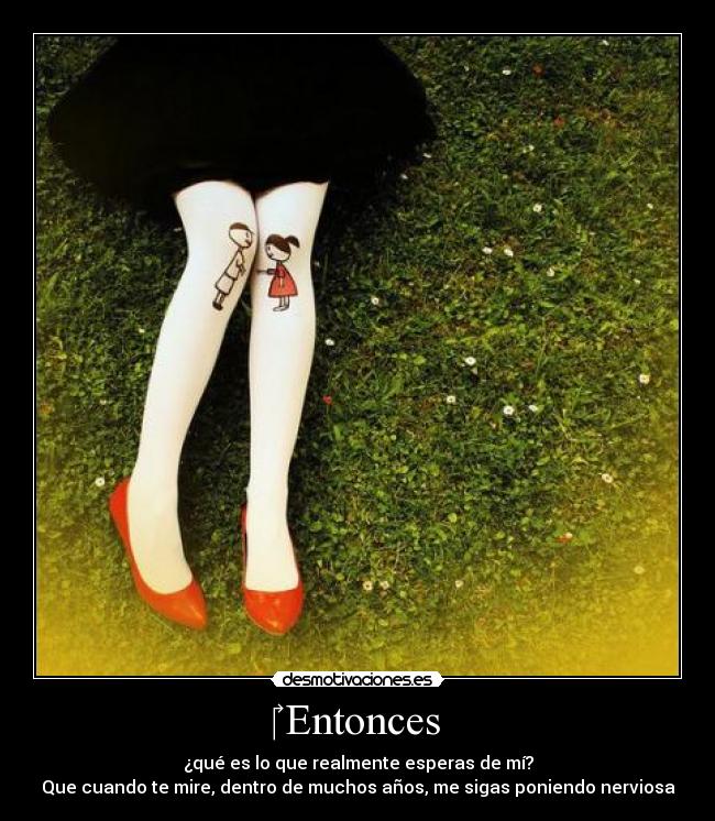 ‎ Entonces - ¿qué es lo que realmente esperas de mí?
Que cuando te mire, dentro de muchos años, me sigas poniendo nerviosa