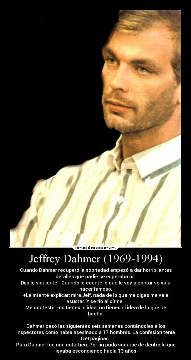 Jeffrey Dahmer (1969-1994) - Cuando Dahmer recuperó la sobriedad empezó a dar horripilantes
detalles que nadie se esperaba oír.
Dijo lo siguiente: -Cuando le cuente lo que le voy a contar se va a
hacer famoso.
+Le intenté explicar: mira Jeff, nada de lo que me digas me va a
asustar. Y se rió al oírme.
Me contestó: -no tienes ni idea, no tienes ni idea de lo que he
hecho.
Dahmer pasó las siguientes seis semanas contándoles a los
inspectores como había asesinado a 17 hombres. La confesión tenía
159 páginas.
Para Dahmer fue una catártica. Por fin pudo sacarse de dentro lo que
llevaba escondiendo hacía 13 años.