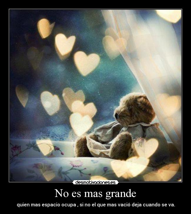 No es mas grande - quien mas espacio ocupa , si no el que mas vació deja cuando se va.