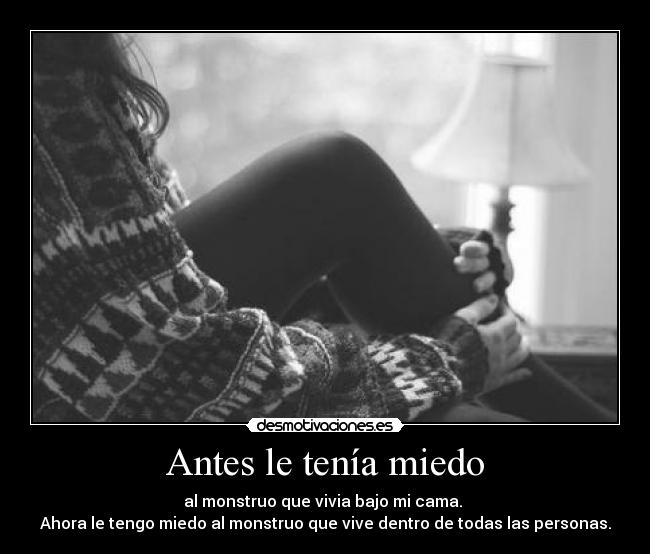 Antes le tenía miedo - al monstruo que vivia bajo mi cama. 
Ahora le tengo miedo al monstruo que vive dentro de todas las personas.
