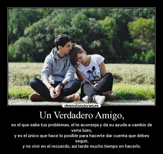 Un Verdadero Amigo, - es el que sabe tus problemas, el te aconseja y da su ayuda a cambio de verte bien,
y es el único que hace lo posible para hacerte dar cuenta que debes seguir,
y no vivir en el recuerdo, así tarde mucho tiempo en hacerlo.