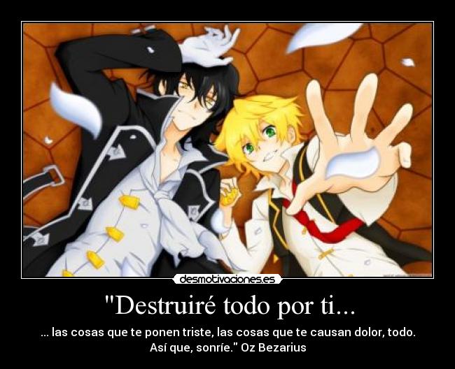 Destruiré todo por ti... - ... las cosas que te ponen triste, las cosas que te causan dolor, todo.
Así que, sonríe. Oz Bezarius