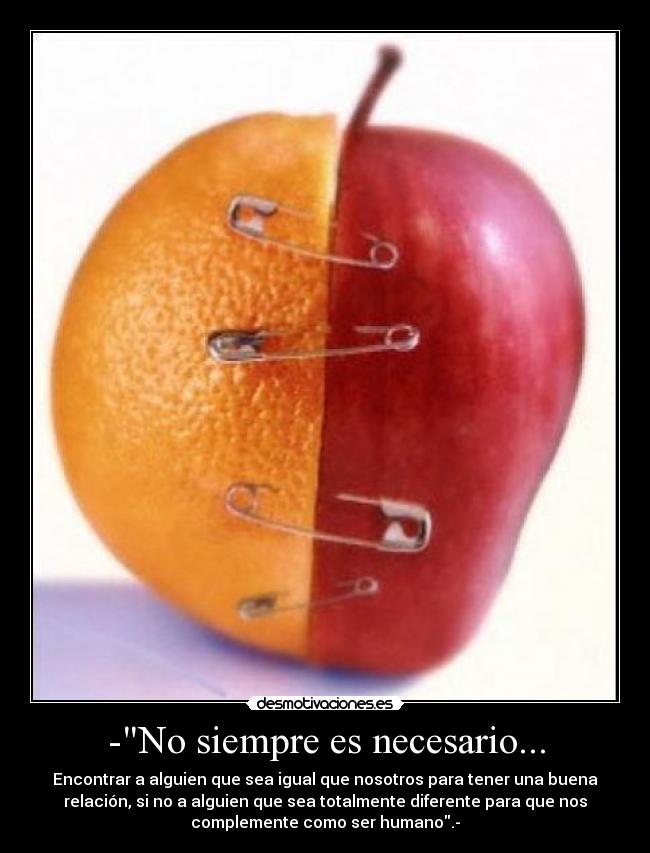 -No siempre es necesario... - Encontrar a alguien que sea igual que nosotros para tener una buena
relación, si no a alguien que sea totalmente diferente para que nos
complemente como ser humano.-