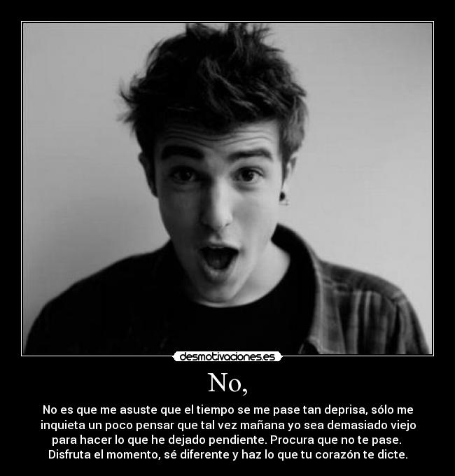 No, - No es que me asuste que el tiempo se me pase tan deprisa, sólo me
inquieta un poco pensar que tal vez mañana yo sea demasiado viejo
para hacer lo que he dejado pendiente. Procura que no te pase. 
Disfruta el momento, sé diferente y haz lo que tu corazón te dicte.