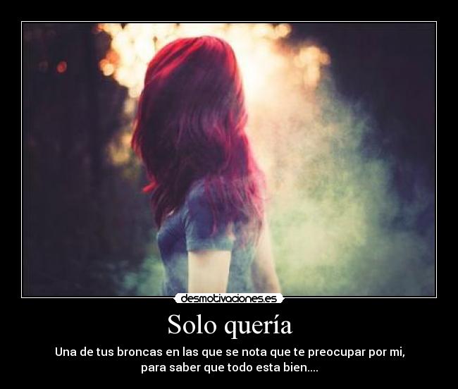 Solo quería - Una de tus broncas en las que se nota que te preocupar por mi,
para saber que todo esta bien....