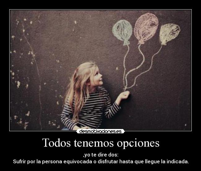 Todos tenemos opciones - ,yo te dire dos:
Sufrir por la persona equivocada o disfrutar hasta que llegue la indicada.