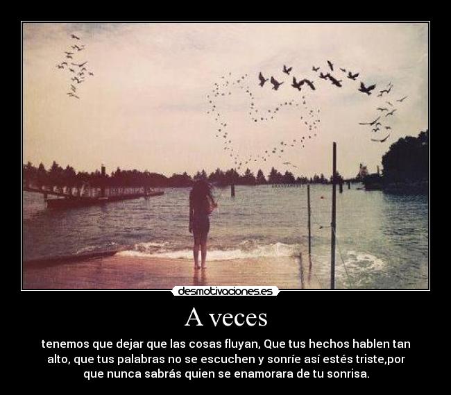 A veces - tenemos que dejar que las cosas fluyan, Que tus hechos hablen tan
alto, que tus palabras no se escuchen y sonríe así estés triste,por
que nunca sabrás quien se enamorara de tu sonrisa.