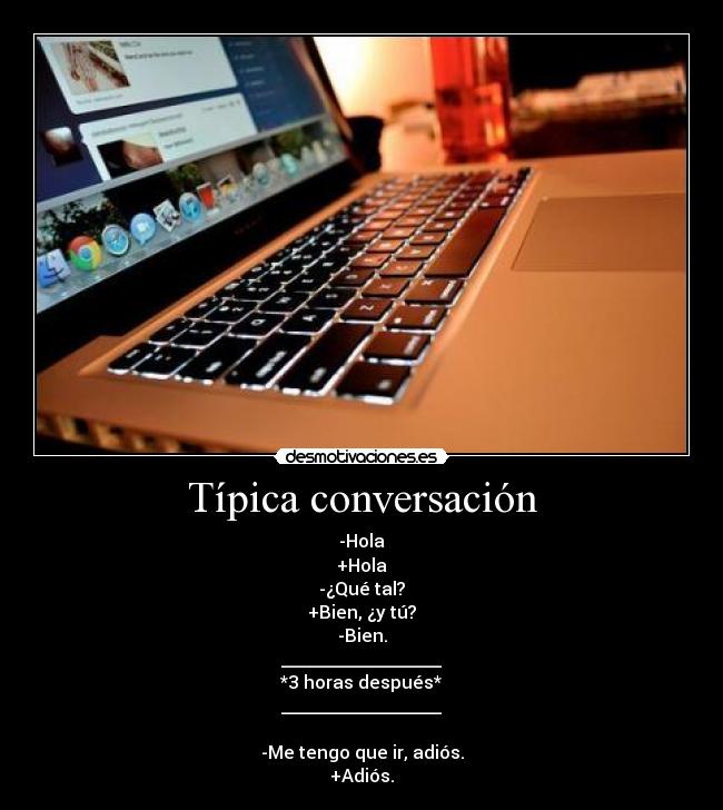 Típica conversación - -Hola
+Hola
-¿Qué tal?
+Bien, ¿y tú?
-Bien.
__________________
*3 horas después*
__________________
 
-Me tengo que ir, adiós.
+Adiós.