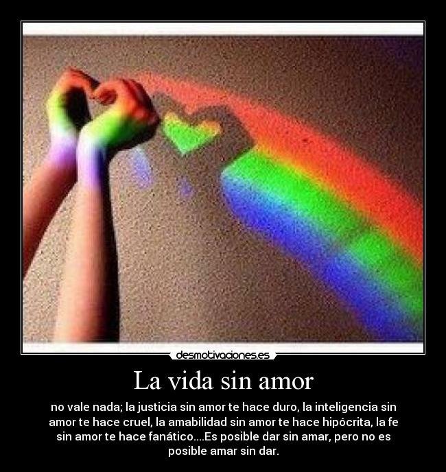 La vida sin amor - no vale nada; la justicia sin amor te hace duro, la inteligencia sin
amor te hace cruel, la amabilidad sin amor te hace hipócrita, la fe
sin amor te hace fanático....Es posible dar sin amar, pero no es
posible amar sin dar.