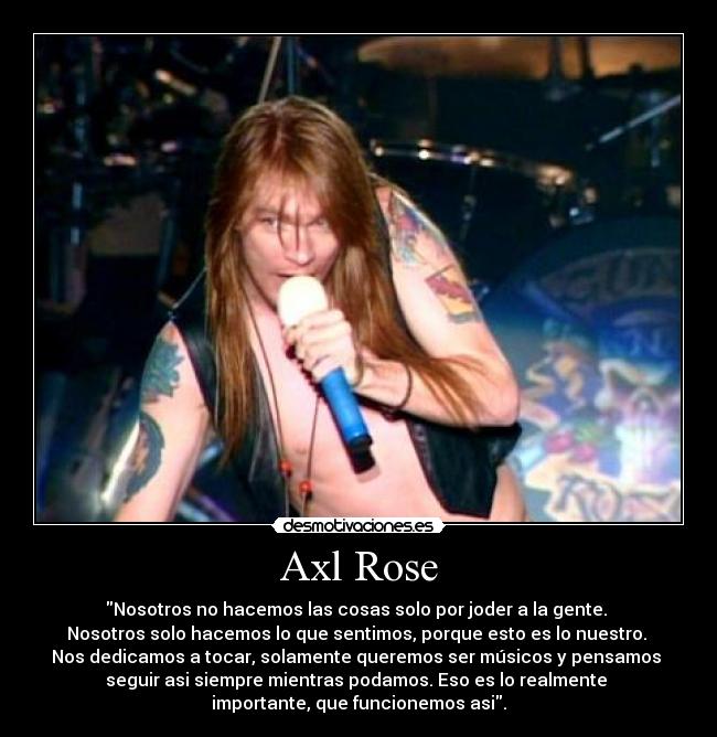 Axl Rose - Nosotros no hacemos las cosas solo por joder a la gente.
Nosotros solo hacemos lo que sentimos, porque esto es lo nuestro.
Nos dedicamos a tocar, solamente queremos ser músicos y pensamos
seguir asi siempre mientras podamos. Eso es lo realmente
importante, que funcionemos asi.
