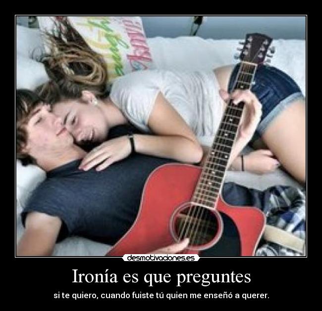 Ironía es que preguntes - si te quiero, cuando fuiste tú quien me enseñó a querer.