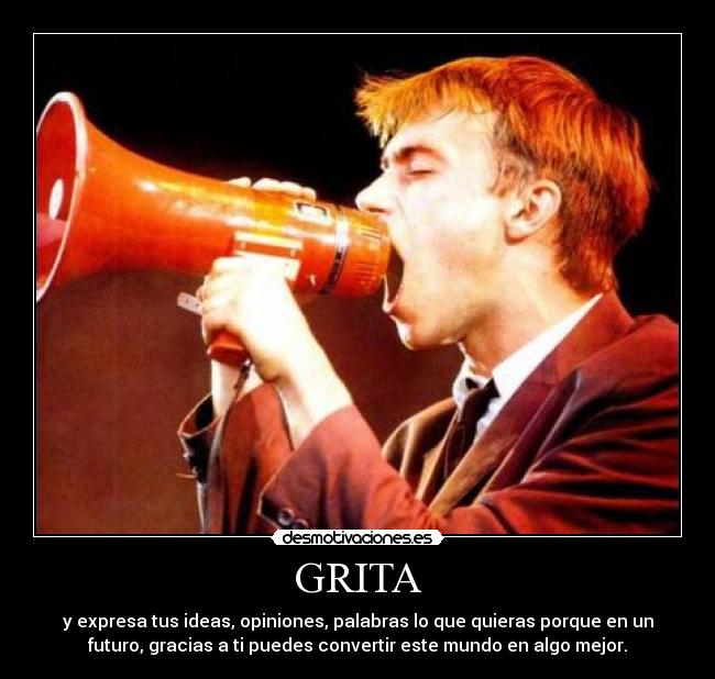 GRITA - y expresa tus ideas, opiniones, palabras lo que quieras porque en un
futuro, gracias a ti puedes convertir este mundo en algo mejor.