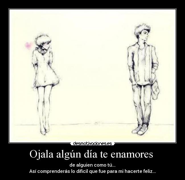Ojala algún día te enamores - de alguien como tú...
Así comprenderás lo dificil que fue para mi hacerte feliz...