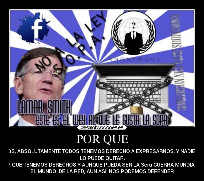 POR QUE - TODOS, ABSOLUTAMENTE TODOS TENEMOS DERECHO A EXPRESARNOS, Y NADIE NOS
LO PUEDE QUITAR,
POR QUE TENEMOS DERECHOS Y AUNQUE PUEDA SER LA 3era GUERRA MUNDIAL EN
EL MUNDO DE LA RED, AUN ASÍ NOS PODEMOS DEFENDER