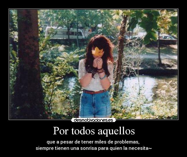 Por todos aquellos - que a pesar de tener miles de problemas,
siempre tienen una sonrisa para quien la necesita~