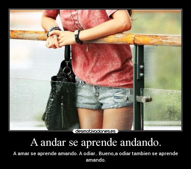 A andar se aprende andando. - A amar se aprende amando. A odiar.. Bueno,a odiar tambien se aprende amando.
