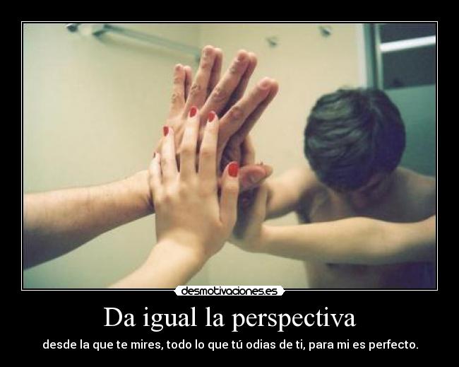 Da igual la perspectiva - desde la que te mires, todo lo que tú odias de ti, para mi es perfecto.