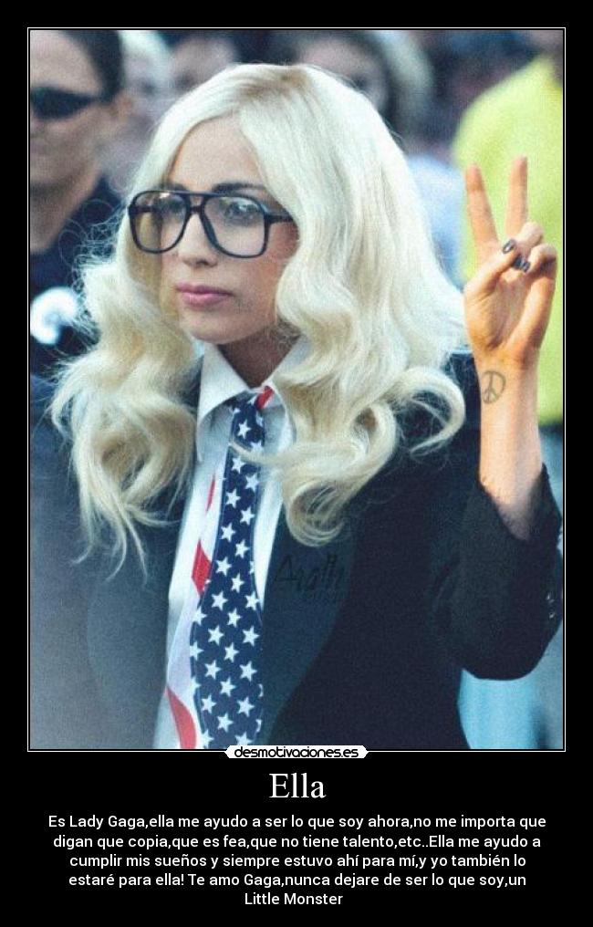 Ella - Es Lady Gaga,ella me ayudo a ser lo que soy ahora,no me importa que
digan que copia,que es fea,que no tiene talento,etc..Ella me ayudo a
cumplir mis sueños y siempre estuvo ahí para mí,y yo también lo
estaré para ella! Te amo Gaga,nunca dejare de ser lo que soy,un
Little Monster  ♥