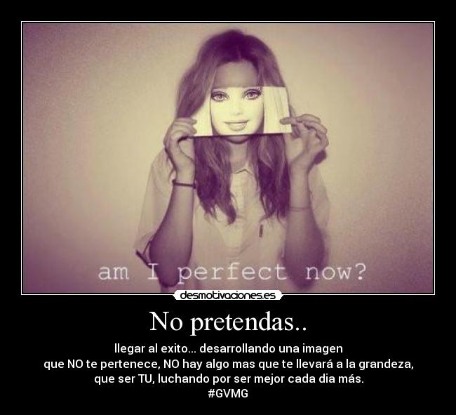No pretendas.. - llegar al exito... desarrollando una imagen
que NO te pertenece, NO hay algo mas que te llevará a la grandeza,
que ser TU, luchando por ser mejor cada dia más.
#GVMG