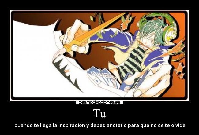 Tu - cuando te llega la inspiracion y debes anotarlo para que no se te olvide