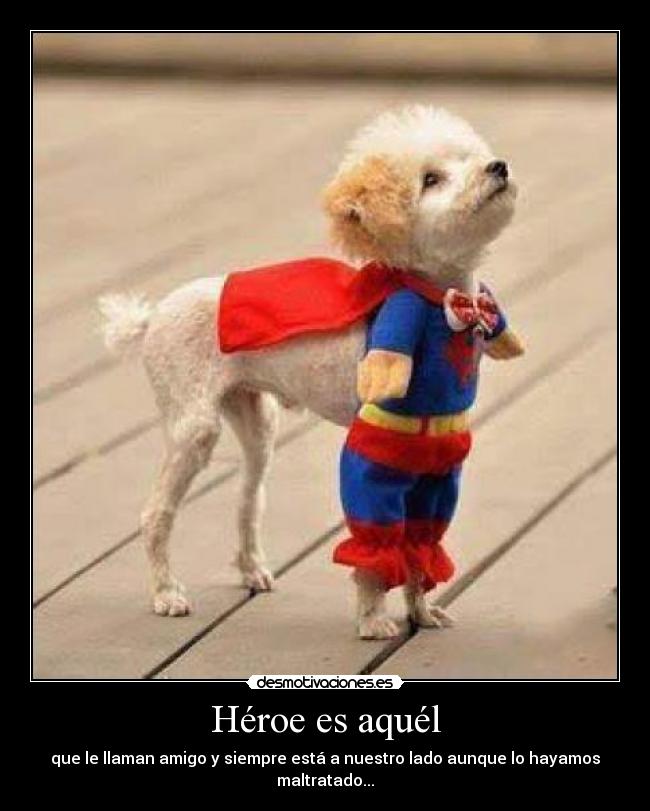 Héroe es aquél - que le llaman amigo y siempre está a nuestro lado aunque lo hayamos maltratado...