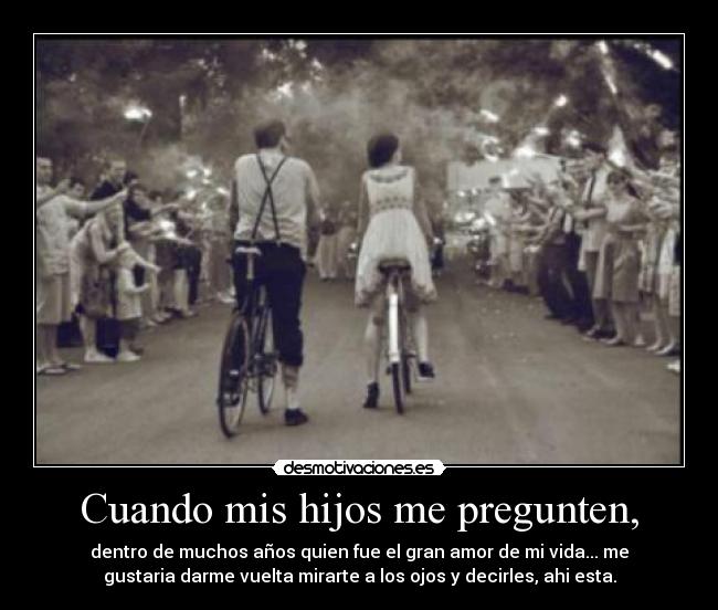 Cuando mis hijos me pregunten, - dentro de muchos años quien fue el gran amor de mi vida... me
gustaria darme vuelta mirarte a los ojos y decirles, ahi esta.