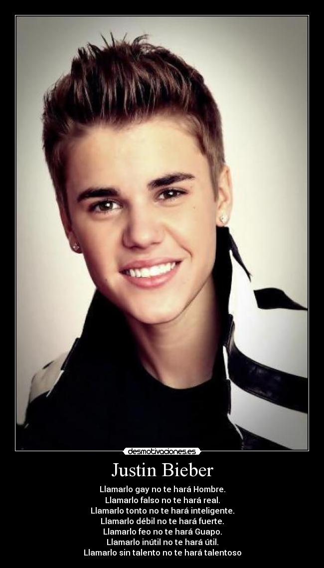 Justin Bieber - Llamarlo gay no te hará Hombre.
Llamarlo falso no te hará real.
Llamarlo tonto no te hará inteligente.
Llamarlo débil no te hará fuerte.
Llamarlo feo no te hará Guapo.
Llamarlo inútil no te hará útil.
Llamarlo sin talento no te hará talentoso