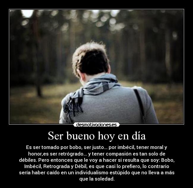 Ser bueno hoy en día - Es ser tomado por bobo, ser justo... por imbécil, tener moral y
honor,es ser retrógrado... y tener compasión es tan solo de
débiles. Pero entonces que le voy a hacer si resulta que soy: Bobo,
Imbécil, Retrograda y Débil, es que casi lo prefiero, lo contrario
sería haber caído en un individualismo estúpido que no lleva a más
que la soledad.