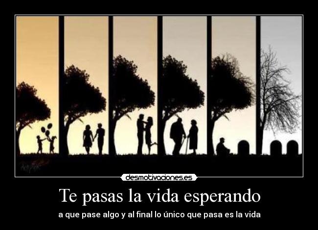 Te pasas la vida esperando - a que pase algo y al final lo único que pasa es la vida