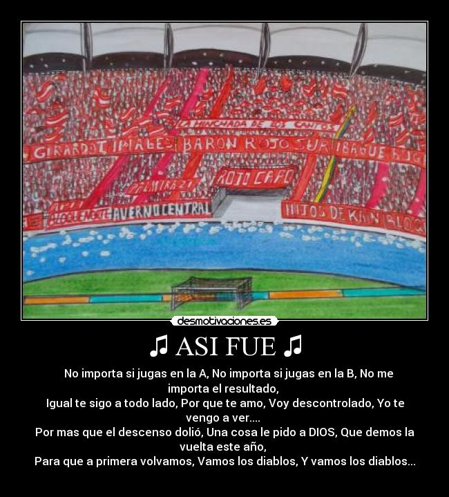 ♫ ASI FUE ♫ - ♪♫ No importa si jugas en la A, No importa si jugas en la B, No me
importa el resultado,
Igual te sigo a todo lado, Por que te amo, Voy descontrolado, Yo te
vengo a ver....
Por mas que el descenso dolió, Una cosa le pido a DIOS, Que demos la
vuelta este año,
Para que a primera volvamos, Vamos los diablos, Y vamos los diablos...
♫♪