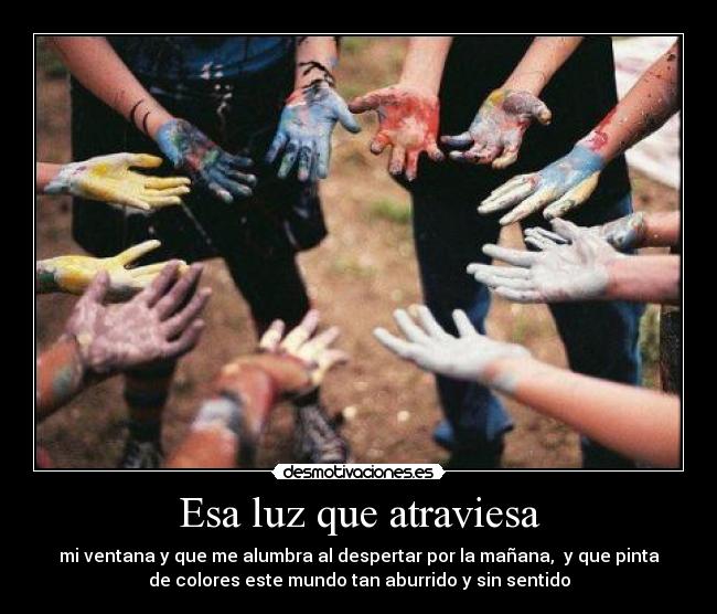 Esa luz que atraviesa - mi ventana y que me alumbra al despertar por la mañana, y que pinta
de colores este mundo tan aburrido y sin sentido
