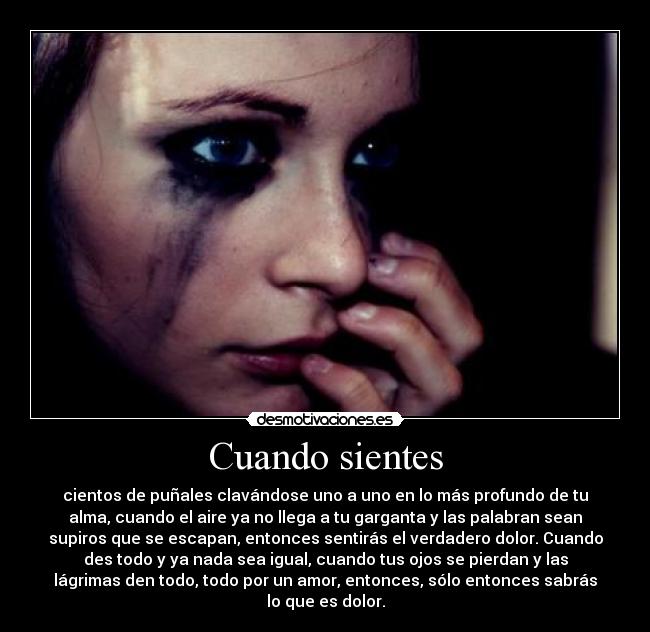 Cuando sientes - cientos de puñales clavándose uno a uno en lo más profundo de tu
alma, cuando el aire ya no llega a tu garganta y las palabran sean
supiros que se escapan, entonces sentirás el verdadero dolor. Cuando
des todo y ya nada sea igual, cuando tus ojos se pierdan y las
lágrimas den todo, todo por un amor, entonces, sólo entonces sabrás
lo que es dolor.