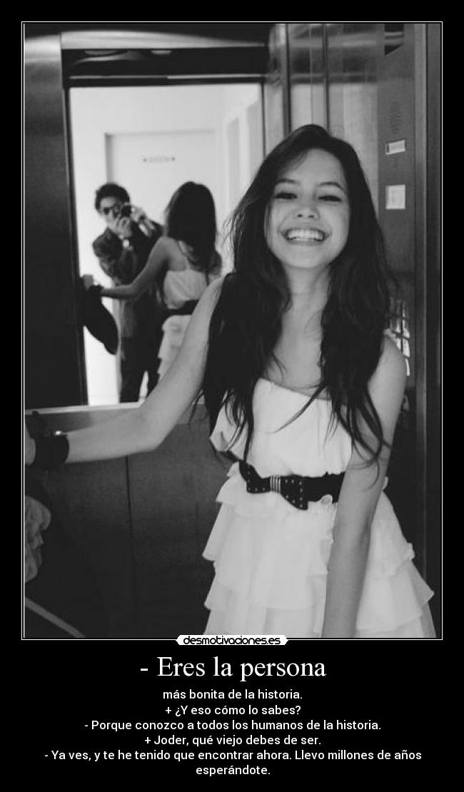 - Eres la persona - más bonita de la historia.
+ ¿Y eso cómo lo sabes?
- Porque conozco a todos los humanos de la historia.
+ Joder, qué viejo debes de ser.
- Ya ves, y te he tenido que encontrar ahora. Llevo millones de años esperándote.