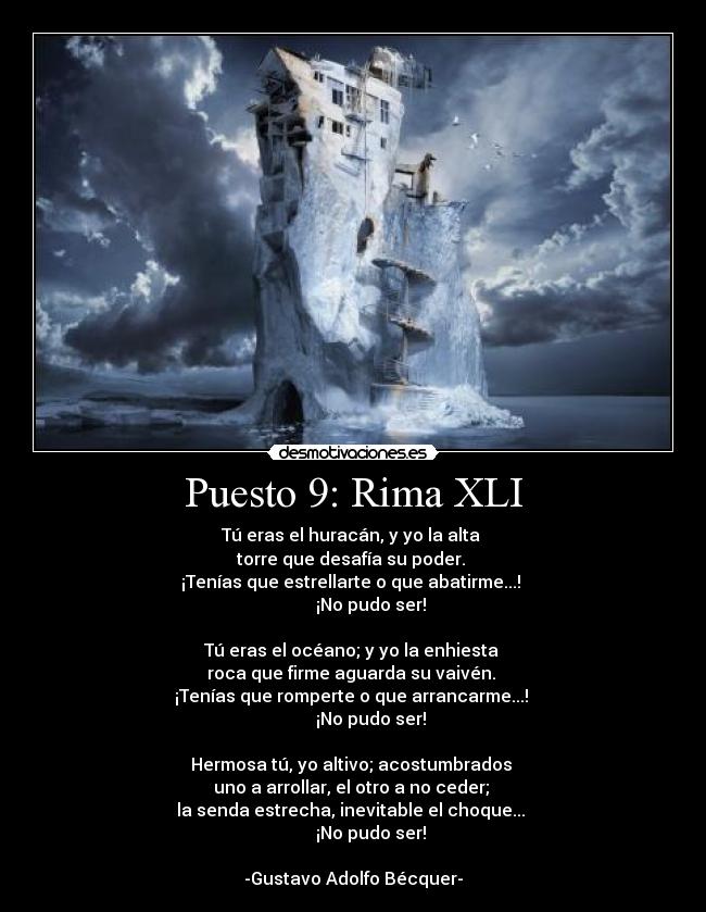 Puesto 9: Rima XLI - Tú eras el huracán, y yo la alta 
torre que desafía su poder. 
¡Tenías que estrellarte o que abatirme...! 
        ¡No pudo ser!

Tú eras el océano; y yo la enhiesta 
roca que firme aguarda su vaivén. 
¡Tenías que romperte o que arrancarme...! 
        ¡No pudo ser!

Hermosa tú, yo altivo; acostumbrados 
uno a arrollar, el otro a no ceder; 
la senda estrecha, inevitable el choque... 
        ¡No pudo ser!

-Gustavo Adolfo Bécquer-