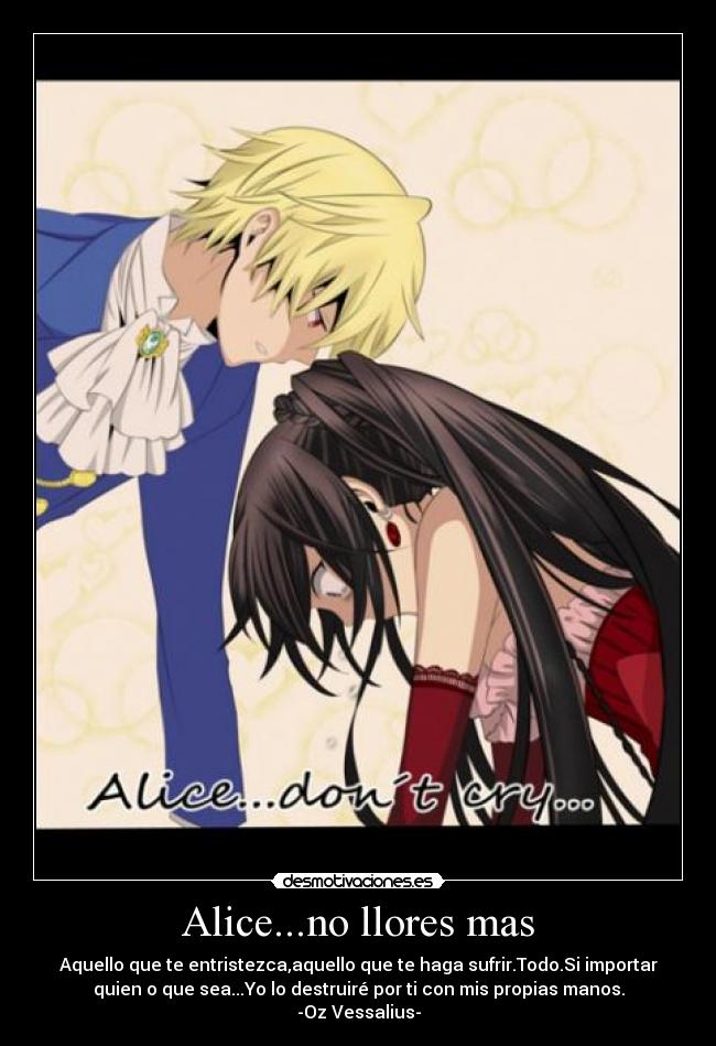Alice...no llores mas - Aquello que te entristezca,aquello que te haga sufrir.Todo.Si importar
quien o que sea...Yo lo destruiré por ti con mis propias manos.
-Oz Vessalius-