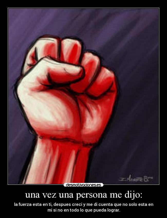 una vez una persona me dijo: - la fuerza esta en ti, despues creci y me di cuenta que no solo esta en
mi si no en todo lo que pueda lograr.